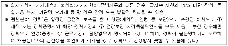 ※ 입사지원서 기재내용이 불성실(기재사항이 증빙서류와 다른 경우, 글자수 제한의 20% 미만 작성, 동 일내용 복사, 기관명 오기재 등)할 경우 감점 또는 불합격 처리될 수 있음
※ 관련분야 ‘경력'은 일정한 금전적 보수를 받고 상근(계약직, 인턴 등 포함)으로 수행한 이력으로 1 재직 또는 경력증명서와 해당 경력기간의 2 건강보험 자격득실확인서를 모두 제출 가능한 경우에만 경력으로 인정(증명서 상 근무기간과 담당업무가 명시되어 있어야 하며, 경력이 불분명하거나 모호하 여 채용분야와의 관련성을 확인하기 어려울 경우 경력으로 인정받지 못할 수 있음에 유의)