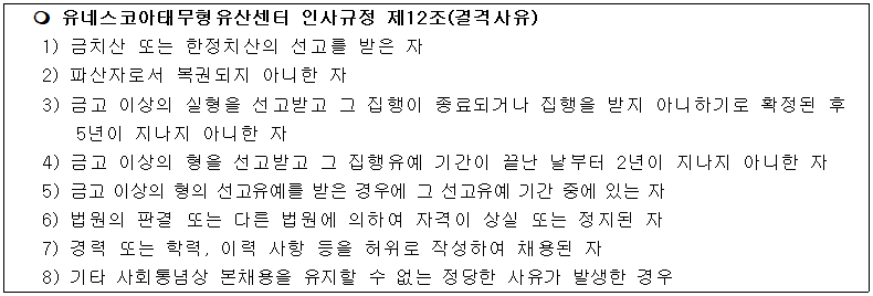 유네스코아태무형유산센터 인사규정 제12조(결격사유)
1) 금치산 또는 한정치산의 선고를 받은 자
2) 파산자로서 복권되지 아니한 자
3) 금고 이상의 실형을 선고받고 그 집행이 종료되거나 집행을 받지 아니하기로 확정된 후 5년이 지나지 아니한 자
4) 금고 이상의 형을 선고받고 그 집행유예 기간이 끝난 날부터 2년이 지나지 아니한 자
5) 금고 이상의 형의 선고유예를 받은 경우에 그 선고유예 기간 중에 있는 자
6) 법원의 판결 또는 다른 법원에 의하여 자격이 상실 또는 정지된 자
7) 경력 또는 학력, 이력 사항 등을 허위로 작성하여 채용된 자
8) 기타 사회통념상 본채용을 유지할 수 없는 정당한 사유가 발생한 경우