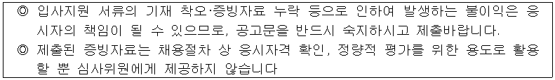 ◎ 입사지원 서류의 기재 착오·증빙자료 누락 등으로 인하여 발생하는 불이익은 응시자의 책임이 될 수 있으므로, 공고문을 반드시 숙지하시고 제출바랍니다.
◎ 제출된 증빙자료는 채용절차 상 응시자격 확인, 정량적 평가를 위한 용도로 활용 할 뿐 심사위원에게 제공하지 않습니다.