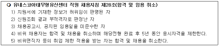 유네스코아태무형유산센터 직원 채용지침 제28조(합격 및 임용 취소)
1) 지원서에 기재한 정보가 허위임이 판명된 자
2) 신원조회 결과 부적격자로 판정난 자
3) 채용공고시, 공지된 임용일을 미준수한 자
4) 비위 채용자는 합격 및 채용을 취소하며 해당전형 완료 후 5년 동안 응시자격을 제한한다.
5) 비위면직자 등의 취업 제한 적용을 받는 자는 합격 및 채용을 취소한다.
