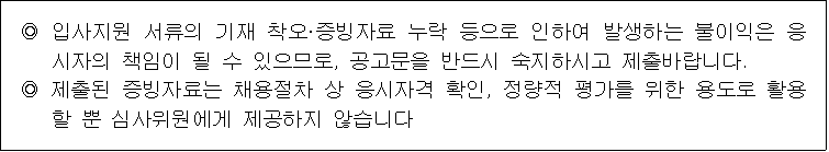 ◎ 입사지원 서류의 기재 착오·증빙자료 누락 등으로 인하여 발생하는 불이익은 응시자의 책임이 될 수 있으므로, 공고문을 반드시 숙지하시고 제출바랍니다.
◎ 제출된 증빙자료는 채용절차 상 응시자격 확인, 정량적 평가를 위한 용도로 활용 할 뿐 심사위원에게 제공하지 않습니다