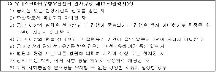 유네스코아태무형유산센터 인사규정 제12조(결격사유)
1) 금치산 또는 한정치산의 선고를 받은 자
2) 파산자로서 복권되지 아니한 자
3) 금고 이상의 실형을 선고받고 그 집행이 종료되거나 집행을 받지 아니하기로 확정된 후 5년이 지나지 아니한 자
4) 금고 이상의 형을 선고받고 그 집행유예 기간이 끝난 날부터 2년이 지나지 아니한 자
5) 금고 이상의 형의 선고유예를 받은 경우에 그 선고유예 기간 중에 있는 자 
6) 법원의 판결 또는 다른 법원에 의하여 자격이 상실 또는 정지된 자 
7) 경력 또는 학력, 이력 사항 등을 허위로 작성하여 채용된 자 
8) 기타 사회통념상 본채용을 유지할 수 없는 정당한 사유가 발생한 경우