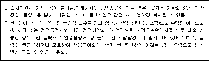 ※ 입사지원서 기재내용이 불성실(기재사항이 증빙서류와 다른 경우, 글자수 제한의 20% 미만 작성, 동일내용 복사, 기관명 오기재 등)할 경우 감점 또는 불합격 처리될 수 있음
※ 관련분야 '경력'은 일정한 금전적 보수를 받고 상근(계약직, 인턴 등 포함)으로 수행한 이력으로 1 재직 또는 경력증명서와 해당 경력기간의 2 건강보험 자격득실확인서를 모두 제출 가 능한 경우에만 경력으로 인정증명서 상 근무기간과 담당업무가 명시되어 있어야 하며, 경 력이 불분명하거나 모호하여 채용분야와의 관련성을 확인하기 어려울 경우 경력으로 인정 받지 못할 수 있음에 유의)
