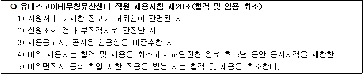 유네스코아태무형유산센터 직원 채용지침 제28조(합격 및 임용 취소)
1) 지원서에 기재한 정보가 허위임이 판명된 자
2) 신원조회 결과 부적격자로 판정난 자
3) 채용공고시, 공지된 임용일을 미준수한 자
4) 비위 채용자는 합격 및 채용을 취소하며 해당전형 완료 후 5년 동안 응시자격을 제한한다.
5) 비위면직자 등의 취업 제한 적용을 받는 자는 합격 및 채용을 취소한다.