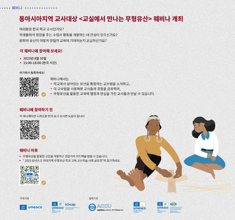 웨비나
동아시아지역 교사대상 <교실에서 만나는 무형유산> 웨비나 개최
여러분은 한국 학교 교사인가요?
학생들에게 영감을 주는 수업과 활동을 개발하는 데 관심이 있으신가요?
문화와 유산이 어떻게 양질의 교육에 기여하는지 궁금하신가요?
이 웨비나에 참여해 보세요!
▶ 2023년 8월 10일
▶15:00-18:00 (한국시간)
여기에서 등록하세요!
https://unesco-org.zoom.us/webinar/register/WN_dcNMCyaITXy-N02FGp0ntw
웨비나에서는
▶학교에서 살아있는 유산을 통합하는 교수법을 소개하고,
▶ 이 교수법을 사용해본 교사들의 경험을 공유하며,
▶무형유산을 활용한 교육에 열정과 관심을 가진 교사들과 만날 수 있습니다.
웨비나에 참여하기 전
이 애니메이션 시리즈를 먼저 보고 오시면 도움이 됩니다.
https://www.youtube.com/playlist?list=PLWuYED1WVJIN1olB0jYWeMSzAlWUh3O5z
웨비나 이후
▶무형유산을 활용한 교안을 개발하고 전문가의 피드백을 받을 수 있습니다.
▶'2023 유네스코 아태지역 무형유산 학교 교육 교수학습 사례 공모전'에 참가하세요.
https://bit.ly/aplp2023-apply